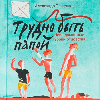 Трудно быть папой. Невыдуманные уроки отцовства (Александр Ткаченко)