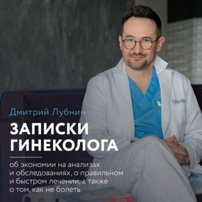 Записки гинеколога: об экономии на анализах и обследованиях, о правильном и быстром лечении, а также о том, как не болеть (Дмитрий Лубнин)
