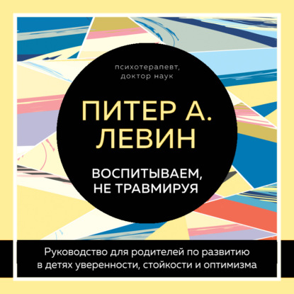 Воспитываем, не травмируя. Руководство для родителей по развитию в детях уверенности, стойкости и оптимизма (Питер А. Левин)