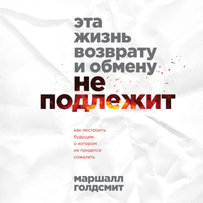 Эта жизнь возврату и обмену не подлежит. Как построить будущее, о котором не придется сожалеть (Маршалл Голдсмит)
