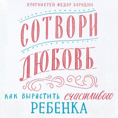 Сотвори любовь. Как вырастить счастливого ребенка (протоиерей Федор Бородин)