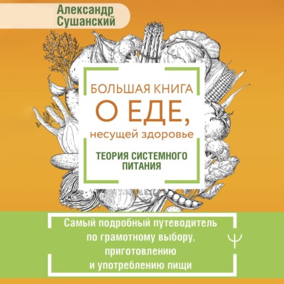 Большая книга о еде, несущей здоровье. Теория системного питания. Самый подробный путеводитель по грамотному выбору, приготовлению и употреблению пищи (Александр Сушанский)