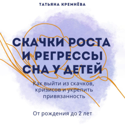 Скачки роста и регрессы сна у детей. Как выйти из скачков, кризисов и укрепить привязанность. От рождения до 2 лет (Татьяна Кремнёва)