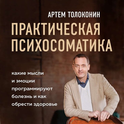Практическая психосоматика. Какие эмоции и мысли программируют болезнь и как обрести здоровье (Артем Толоконин)