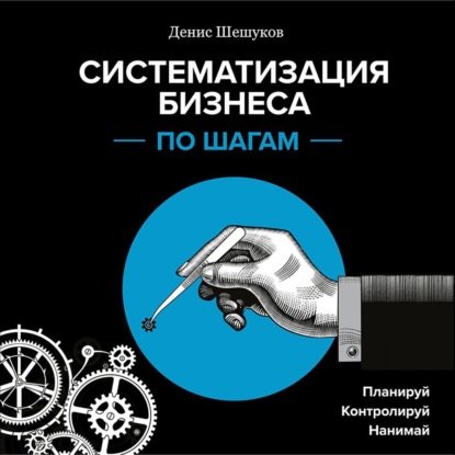 Систематизация бизнеса по шагам. Планируй, контролируй, нанимай (Денис Шешуков)