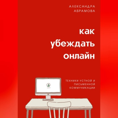 Как убеждать онлайн. Техники устной и письменной коммуникации (Александра Абрамова)