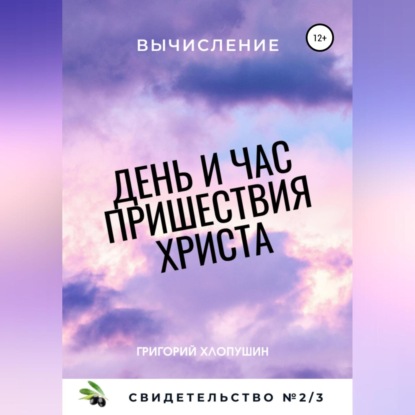День и час пришествия Христа. Свидетельство №2. Часть 3. Вычисление (Григорий Михайлович Хлопушин)