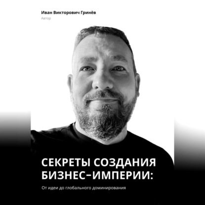 Секреты создания бизнес-империи: от Идеи до Глобального Доминирования (Иван Викторович Гринёв)