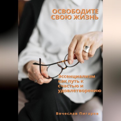 Освободите свою жизнь: эссенциализм как путь к счастью и удовлетворению (Вячеслав Пигарев)