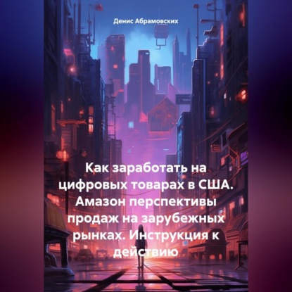 Как заработать на цифровых товарах в США. Амазон перспективы продаж на зарубежных рынках. Инструкция к действию (Денис Юрьевич Абрамовских)