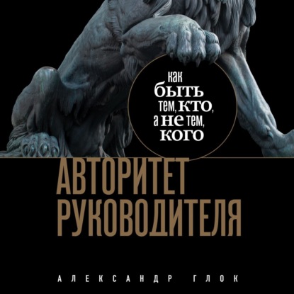 Авторитет руководителя. Как быть тем, кто, а не тем кого (Александр Глок)