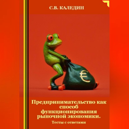 Предпринимательство как способ функционирования рыночной экономики. Тесты с ответами (Сергей Каледин)