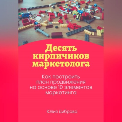 Десять кирпичиков маркетолога. Как построить план продвижения на основе 10 элементов маркетинга (Юлия Диброва)