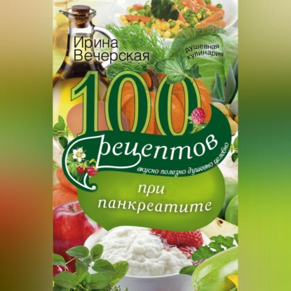 100 рецептов при панкреатите. Вкусно, полезно, душевно, целебно (Ирина Вечерская)