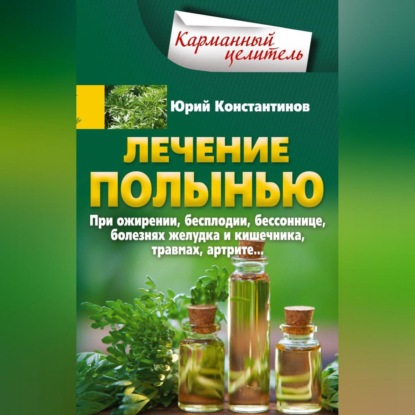 Лечение полынью. При ожирении, бесплодии, бессоннице, болезнях желудка и кишечника, травмах, артрите… (Юрий Константинов)
