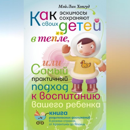 Как эскимосы сохраняют своих детей в тепле, или Самый практичный подход к воспитанию вашего ребенка (Мэй-Лин Хопгуд)
