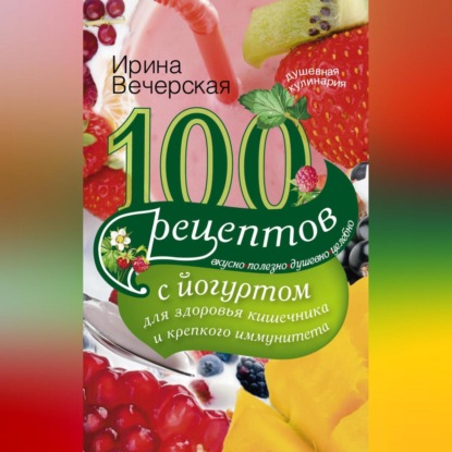 100 рецептов с йогуртом для здоровья кишечника и крепкого иммунитета. Вкусно, полезно, душевно, целебно (Ирина Вечерская)