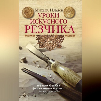Уроки искусного резчика. Вырезаем из дерева фигурки людей и животных, посуду, статуэтки (Михаил Ильяев)
