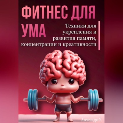 Фитнес для ума. Техники для укрепления и развития памяти, концентрации и креативности (Александра У.)