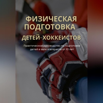 Физическая подготовка детей-хоккеистов. Практическое руководство по подготовке детей в зале в возрасте от 10 лет (Артур Акулиничев)