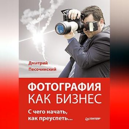 Фотография как бизнес: с чего начать, как преуспеть (Дмитрий Песочинский)