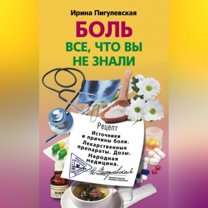 Боль. Всё, что вы не знали. Источники и причины боли. Лекарственные препараты. Дозы. Народная медицина (И. С. Пигулевская)
