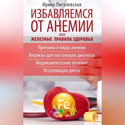 Избавляемся от анемии, или Железные правила здоровья. Причины и виды анемии. Анализы для постановки диагноза. Медикаментозное лечение. Исцеляющая диета (И. С. Пигулевская)