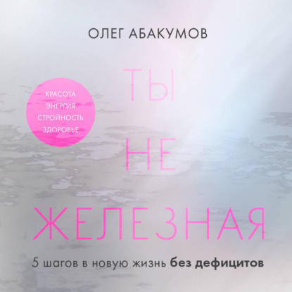 Ты не железная. 5 шагов в новую жизнь без дефицитов (Олег Абакумов)