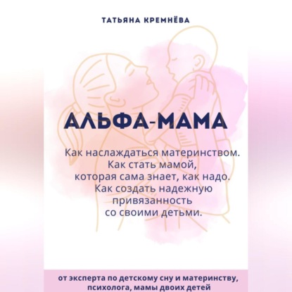 Альфа-мама: границы в семье с ребенком, отношения в семье с ребенком. Как создать надежную привязанность (Татьяна Кремнёва)