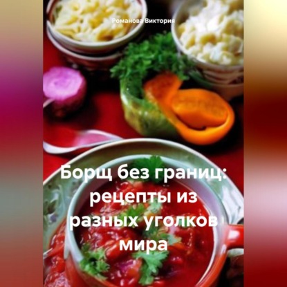 Борщ без границ: рецепты из разных уголков мира (Романова Алексеевна Виктория)