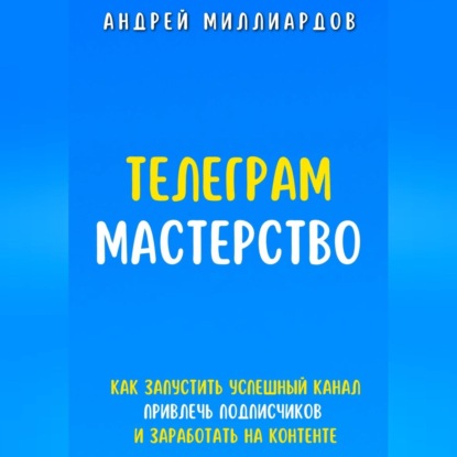 Телеграм-мастерство. Как запустить успешный канал, привлечь подписчиков и заработать на контенте (Андрей Миллиардов)