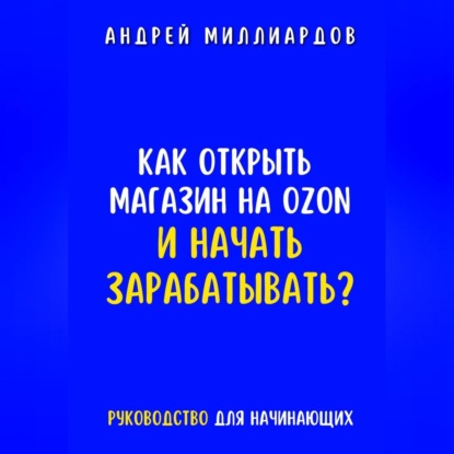 Как открыть магазин на OZON и начать зарабатывать? Руководство для начинающих (Андрей Миллиардов)