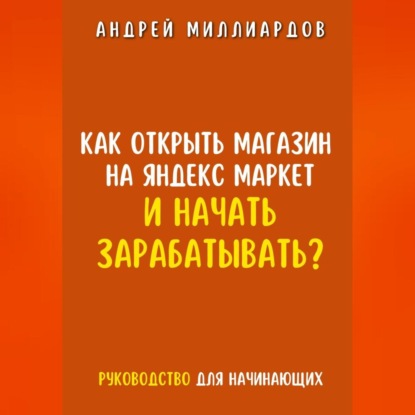 Как открыть магазин на Яндекс Маркет и начать зарабатывать? Руководство для начинающих (Андрей Миллиардов)