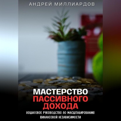 Мастерство Пассивного Дохода. Пошаговое Руководство по Масштабированию Финансовой Независимости (Андрей Миллиардов)