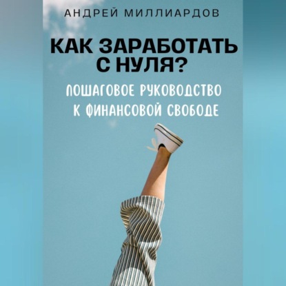 Как заработать с нуля? Пошаговое руководство к финансовой свободе (Андрей Миллиардов)