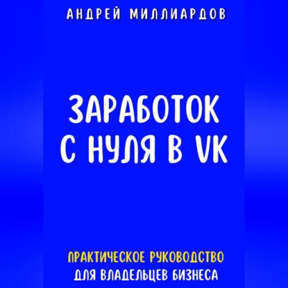 Заработок с нуля в VK. Практическое руководство для владельцев бизнеса (Андрей Миллиардов)