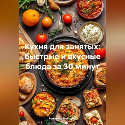 Кухня для занятых: быстрые и вкусные блюда за 30 минут (Романова Алексеевна Виктория)