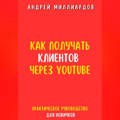 Как получать клиентов через YouTube. Практическое руководство для новичков (Андрей Миллиардов)