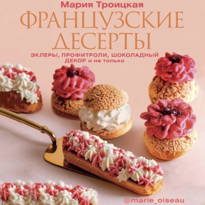Французские десерты: эклеры, профитроли, шоколадный декор и не только (Мария Троицкая)
