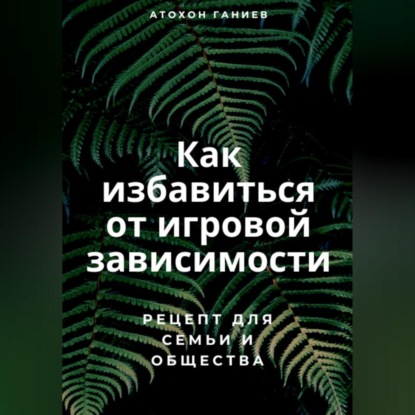 Как избавиться от игровой зависимости: Рецепт для семьи и общества (Атохон Ганиев)