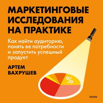 Маркетинговые исследования на практике. Как найти аудиторию, понять ее потребности и запустить успешный продукт (Артем Вахрушев)
