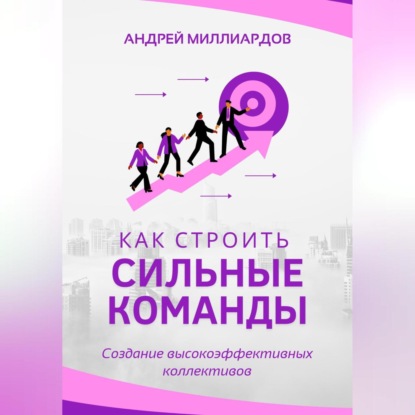 Как строить сильные команды. Создание высокоэффективных коллективов (Андрей Миллиардов)