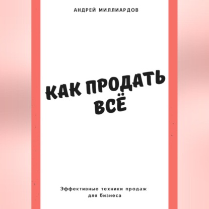 Как продать всё. Эффективные техники продаж для бизнеса (Андрей Миллиардов)