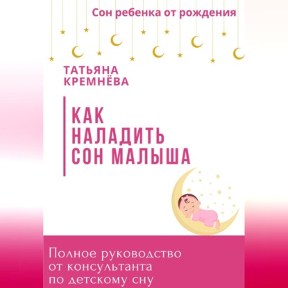 Как наладить сон малыша. Полное руководство от консультанта по детскому сну (Татьяна Кремнёва)