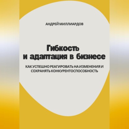 Гибкость и адаптация в бизнесе. Как успешно реагировать на изменения и сохранять конкурентоспособность (Андрей Миллиардов)