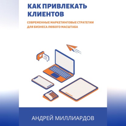 Как привлекать клиентов. Современные маркетинговые стратегии для бизнеса любого масштаба (Андрей Миллиардов)