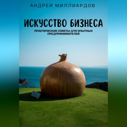 Искусство бизнеса. Практические советы для опытных предпринимателей (Андрей Миллиардов)
