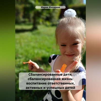 Сбалансированные дети, сбалансированная жизнь: воспитание ответственных, активных и успешных детей (Мария Жихарева)